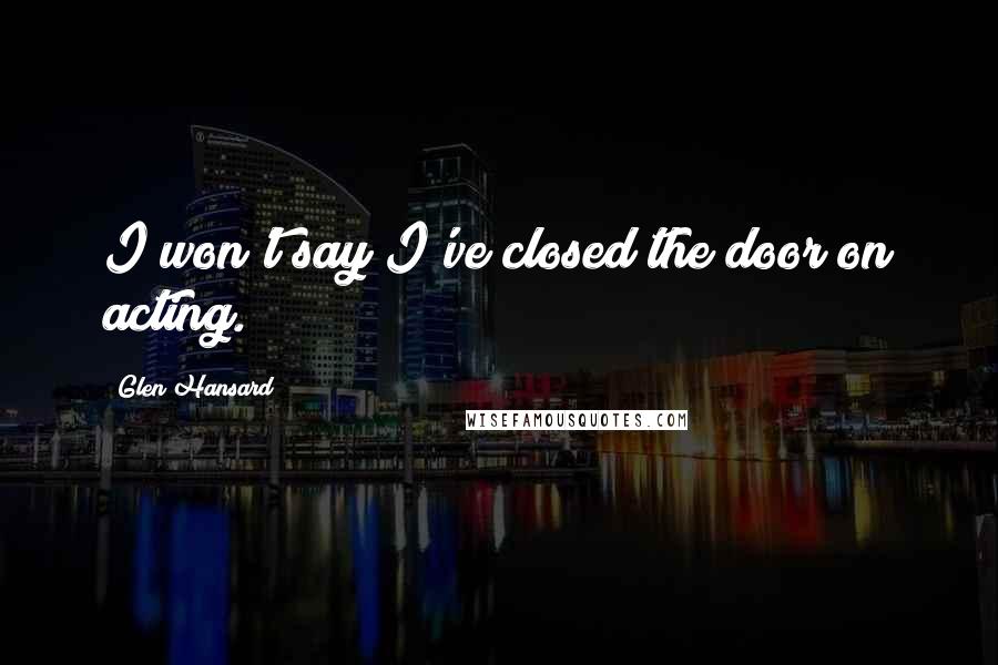 Glen Hansard Quotes: I won't say I've closed the door on acting.