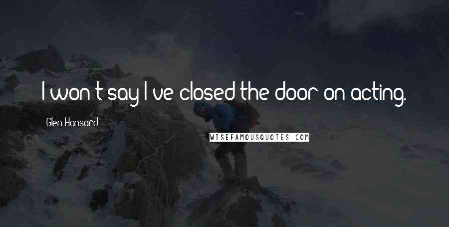 Glen Hansard Quotes: I won't say I've closed the door on acting.