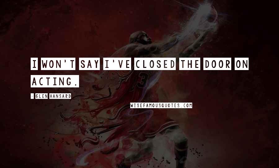 Glen Hansard Quotes: I won't say I've closed the door on acting.