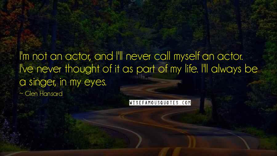 Glen Hansard Quotes: I'm not an actor, and I'll never call myself an actor. I've never thought of it as part of my life. I'll always be a singer, in my eyes.