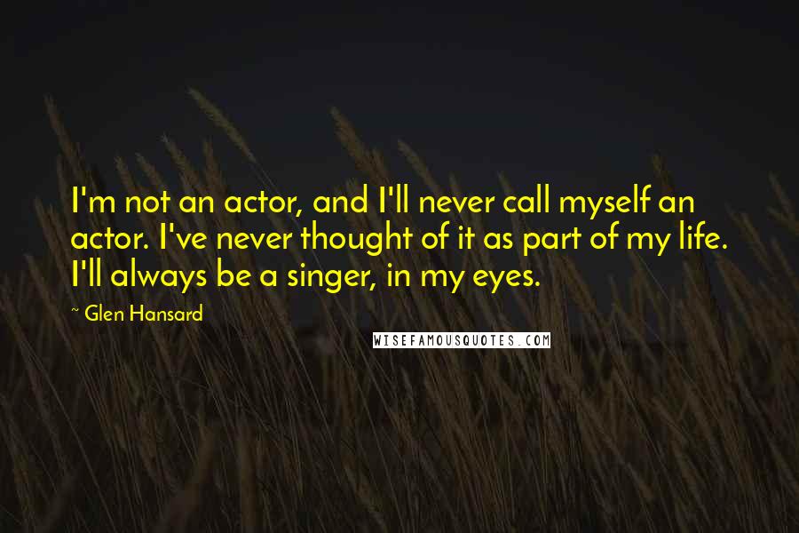 Glen Hansard Quotes: I'm not an actor, and I'll never call myself an actor. I've never thought of it as part of my life. I'll always be a singer, in my eyes.