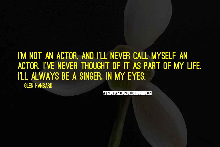 Glen Hansard Quotes: I'm not an actor, and I'll never call myself an actor. I've never thought of it as part of my life. I'll always be a singer, in my eyes.