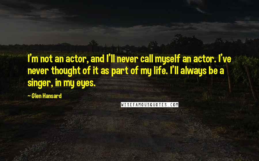 Glen Hansard Quotes: I'm not an actor, and I'll never call myself an actor. I've never thought of it as part of my life. I'll always be a singer, in my eyes.