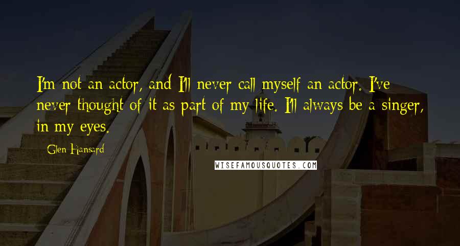 Glen Hansard Quotes: I'm not an actor, and I'll never call myself an actor. I've never thought of it as part of my life. I'll always be a singer, in my eyes.