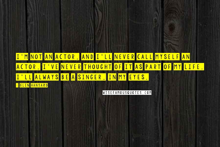 Glen Hansard Quotes: I'm not an actor, and I'll never call myself an actor. I've never thought of it as part of my life. I'll always be a singer, in my eyes.