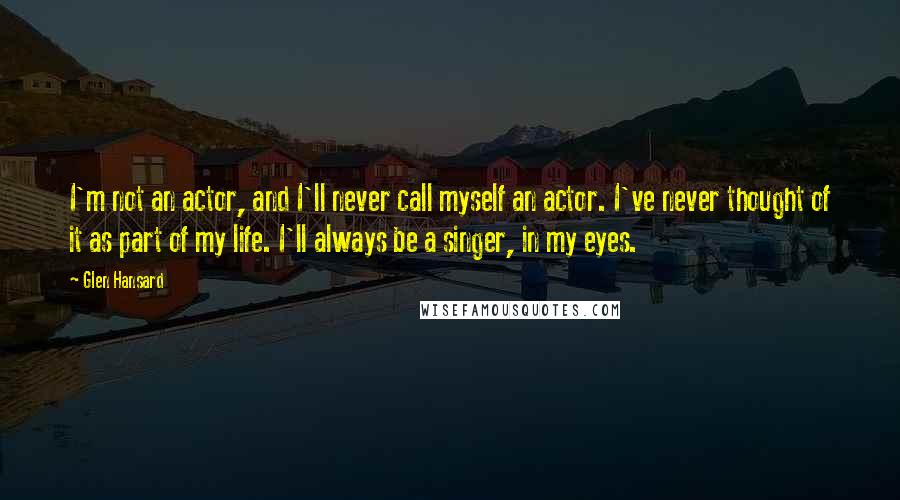 Glen Hansard Quotes: I'm not an actor, and I'll never call myself an actor. I've never thought of it as part of my life. I'll always be a singer, in my eyes.