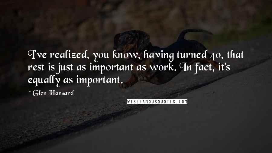Glen Hansard Quotes: I've realized, you know, having turned 40, that rest is just as important as work. In fact, it's equally as important.