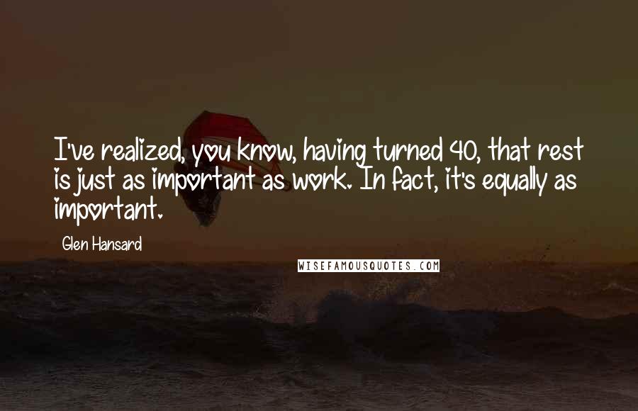 Glen Hansard Quotes: I've realized, you know, having turned 40, that rest is just as important as work. In fact, it's equally as important.