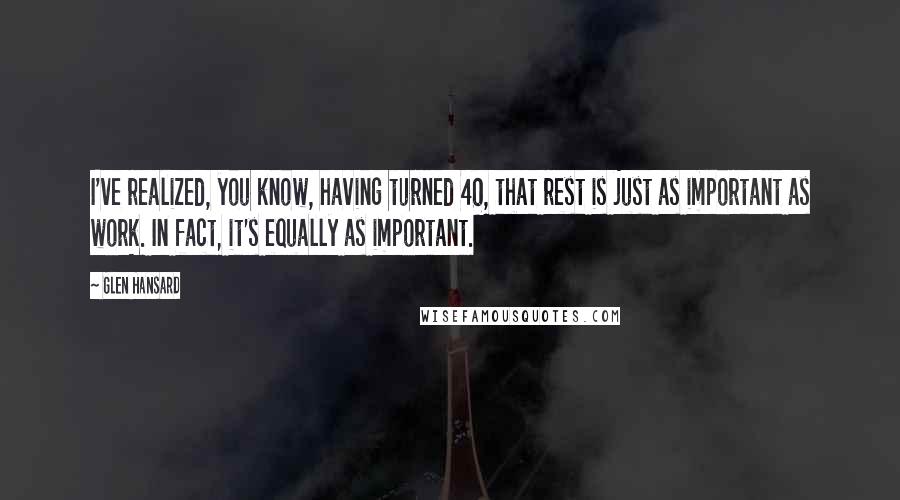 Glen Hansard Quotes: I've realized, you know, having turned 40, that rest is just as important as work. In fact, it's equally as important.