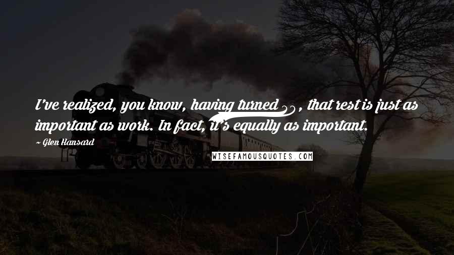 Glen Hansard Quotes: I've realized, you know, having turned 40, that rest is just as important as work. In fact, it's equally as important.