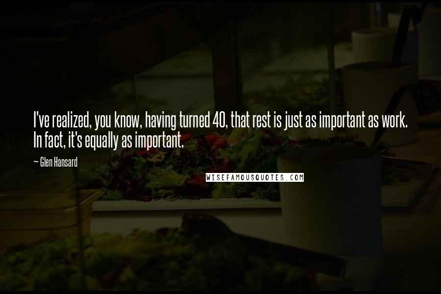 Glen Hansard Quotes: I've realized, you know, having turned 40, that rest is just as important as work. In fact, it's equally as important.