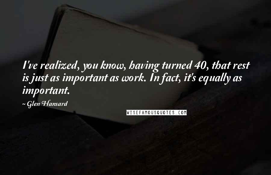 Glen Hansard Quotes: I've realized, you know, having turned 40, that rest is just as important as work. In fact, it's equally as important.