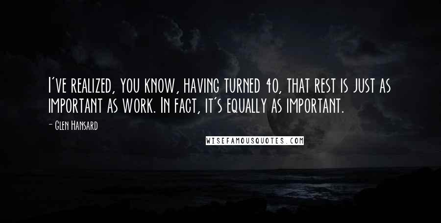 Glen Hansard Quotes: I've realized, you know, having turned 40, that rest is just as important as work. In fact, it's equally as important.