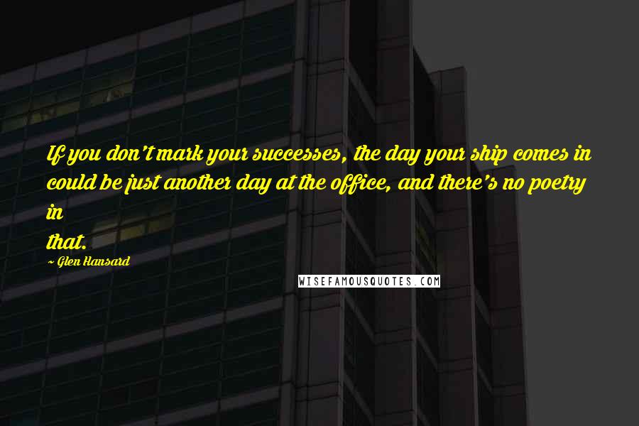 Glen Hansard Quotes: If you don't mark your successes, the day your ship comes in could be just another day at the office, and there's no poetry in that.