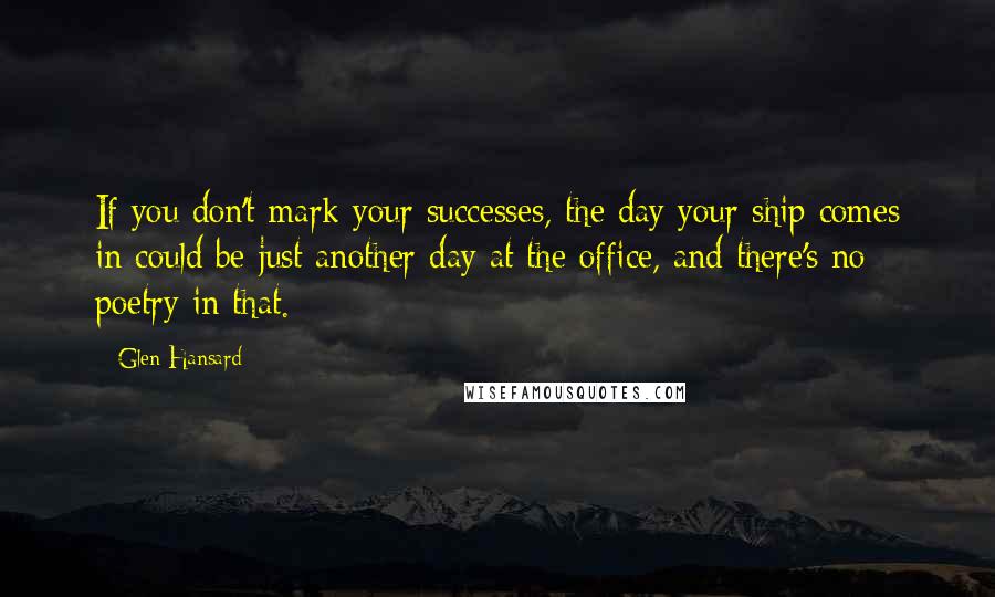 Glen Hansard Quotes: If you don't mark your successes, the day your ship comes in could be just another day at the office, and there's no poetry in that.