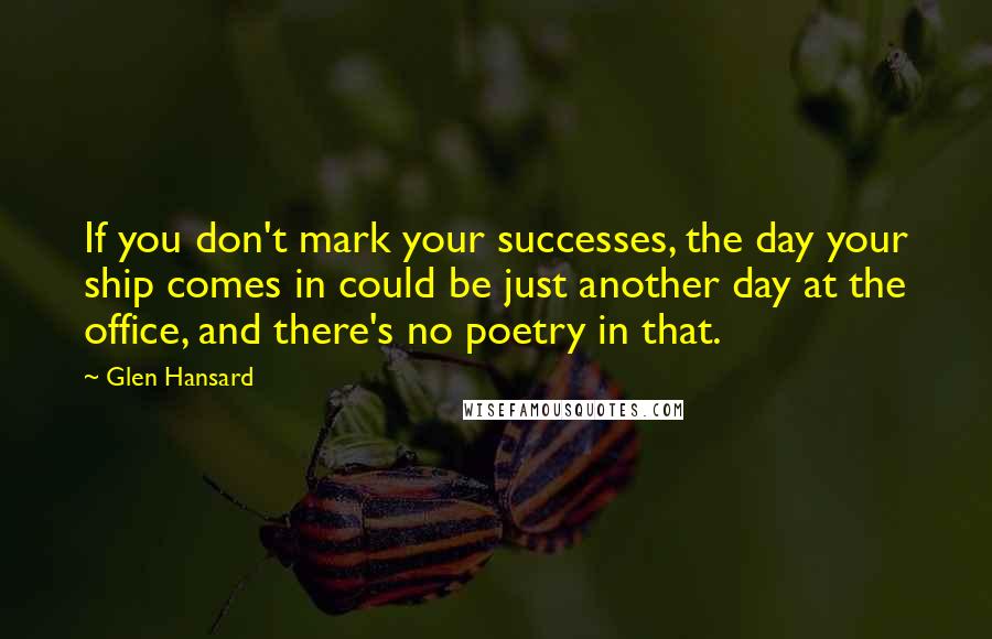 Glen Hansard Quotes: If you don't mark your successes, the day your ship comes in could be just another day at the office, and there's no poetry in that.