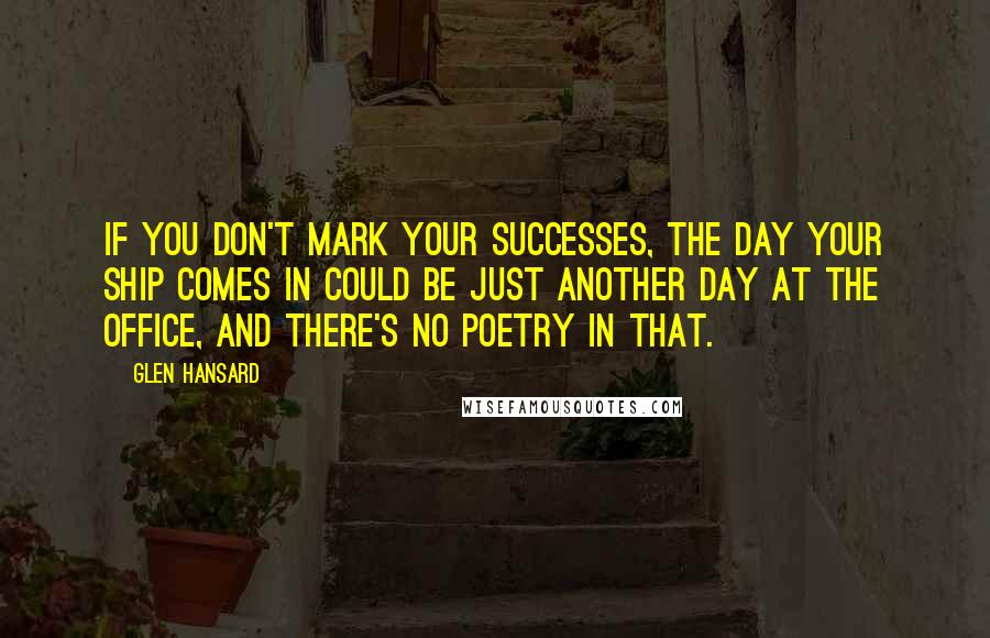 Glen Hansard Quotes: If you don't mark your successes, the day your ship comes in could be just another day at the office, and there's no poetry in that.
