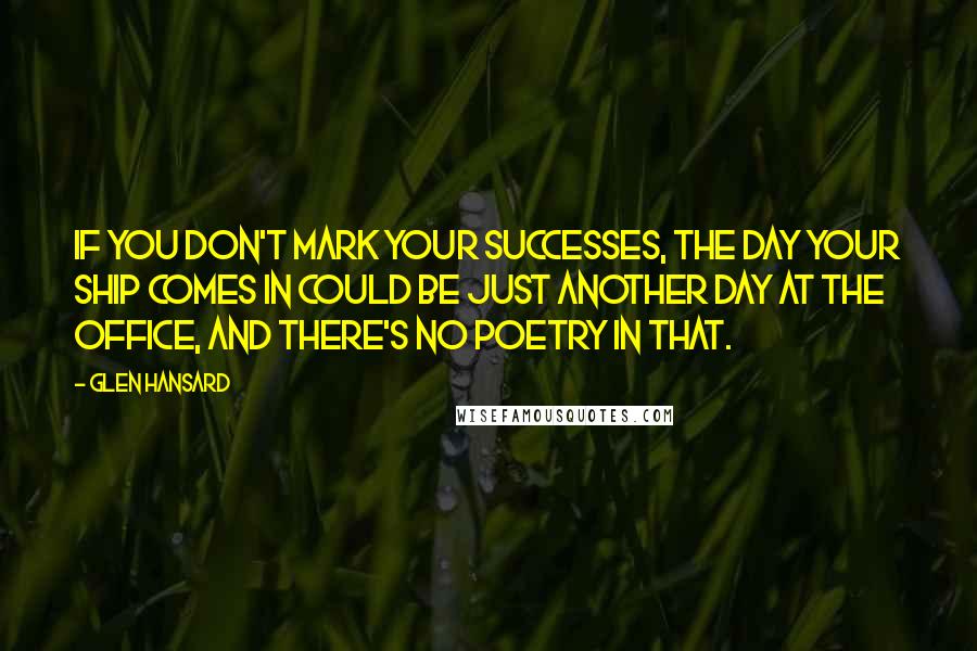 Glen Hansard Quotes: If you don't mark your successes, the day your ship comes in could be just another day at the office, and there's no poetry in that.