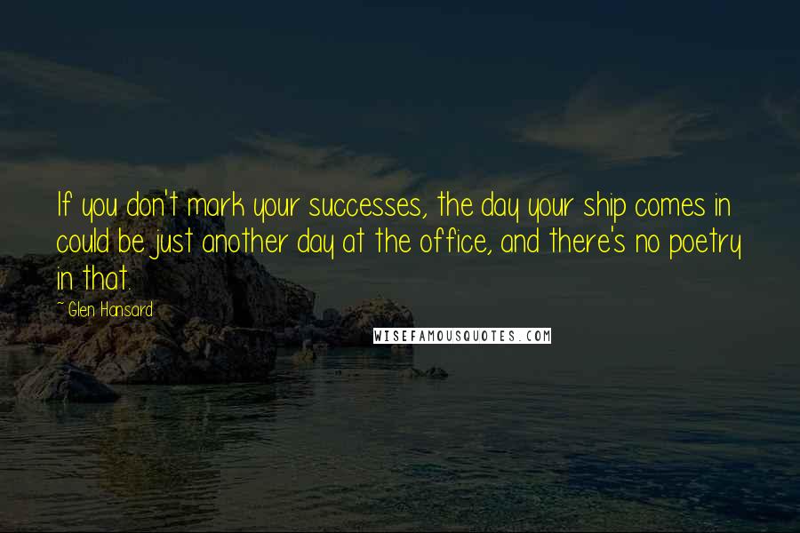 Glen Hansard Quotes: If you don't mark your successes, the day your ship comes in could be just another day at the office, and there's no poetry in that.