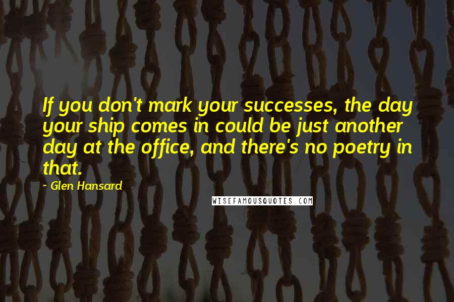 Glen Hansard Quotes: If you don't mark your successes, the day your ship comes in could be just another day at the office, and there's no poetry in that.