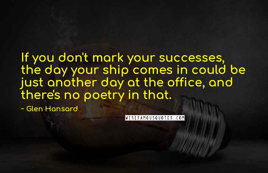 Glen Hansard Quotes: If you don't mark your successes, the day your ship comes in could be just another day at the office, and there's no poetry in that.