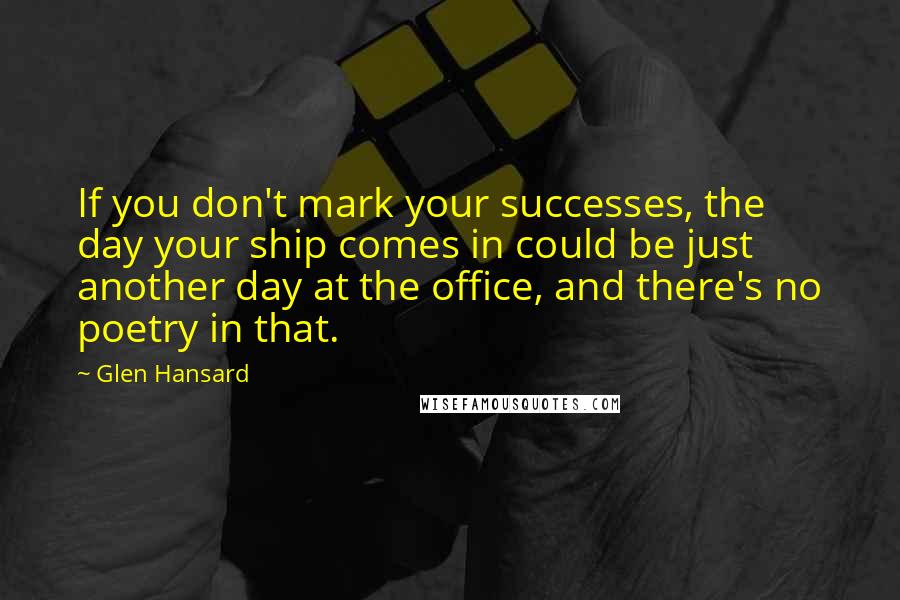 Glen Hansard Quotes: If you don't mark your successes, the day your ship comes in could be just another day at the office, and there's no poetry in that.
