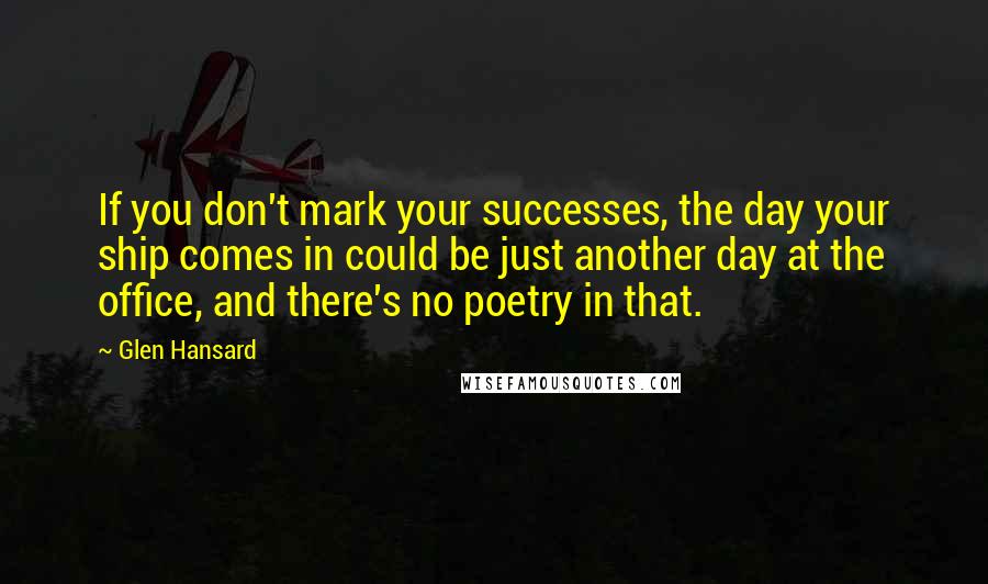 Glen Hansard Quotes: If you don't mark your successes, the day your ship comes in could be just another day at the office, and there's no poetry in that.