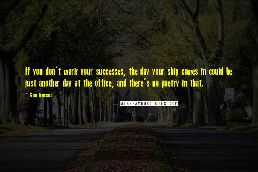 Glen Hansard Quotes: If you don't mark your successes, the day your ship comes in could be just another day at the office, and there's no poetry in that.