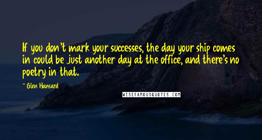 Glen Hansard Quotes: If you don't mark your successes, the day your ship comes in could be just another day at the office, and there's no poetry in that.
