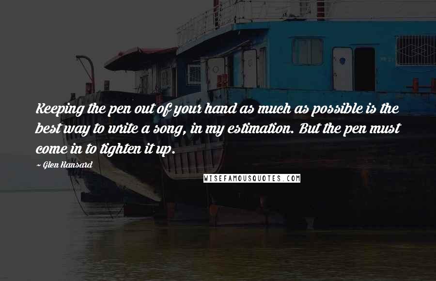 Glen Hansard Quotes: Keeping the pen out of your hand as much as possible is the best way to write a song, in my estimation. But the pen must come in to tighten it up.
