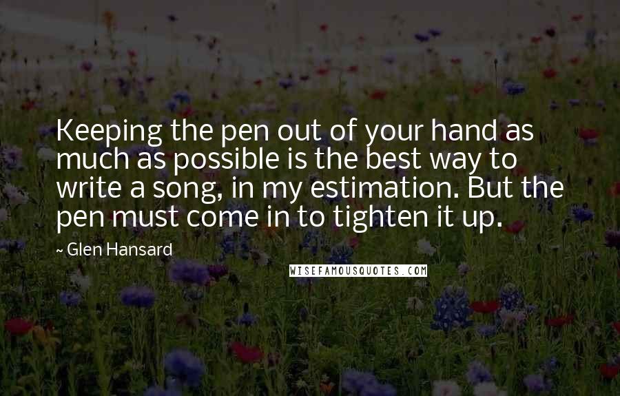 Glen Hansard Quotes: Keeping the pen out of your hand as much as possible is the best way to write a song, in my estimation. But the pen must come in to tighten it up.