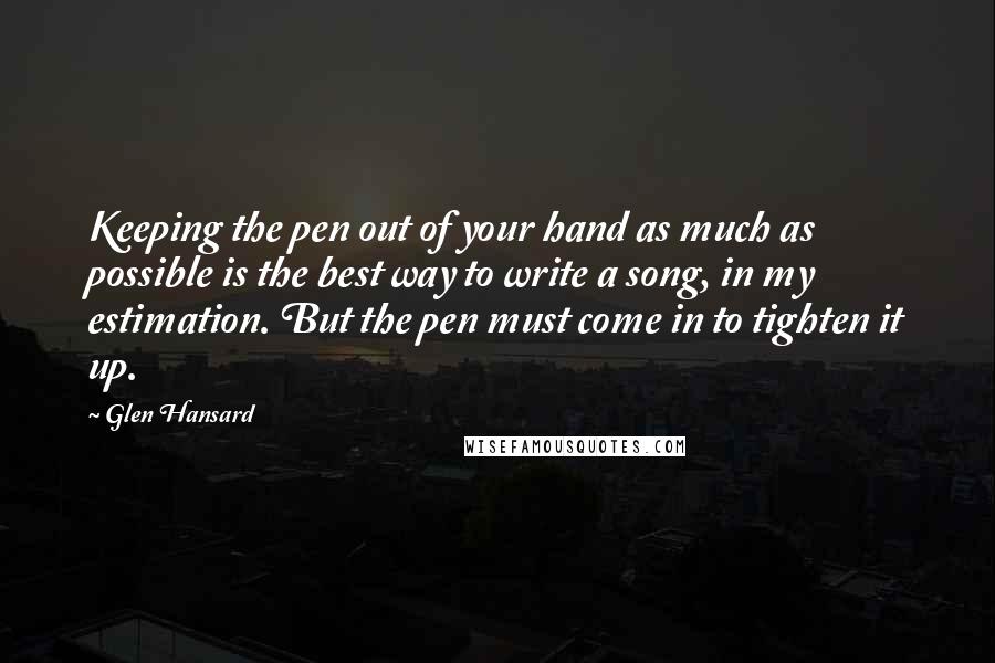 Glen Hansard Quotes: Keeping the pen out of your hand as much as possible is the best way to write a song, in my estimation. But the pen must come in to tighten it up.
