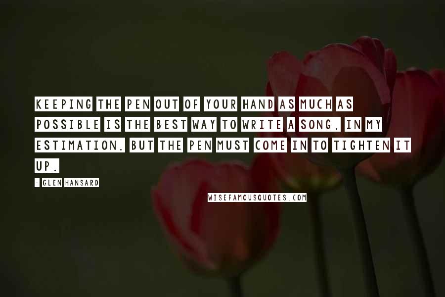 Glen Hansard Quotes: Keeping the pen out of your hand as much as possible is the best way to write a song, in my estimation. But the pen must come in to tighten it up.