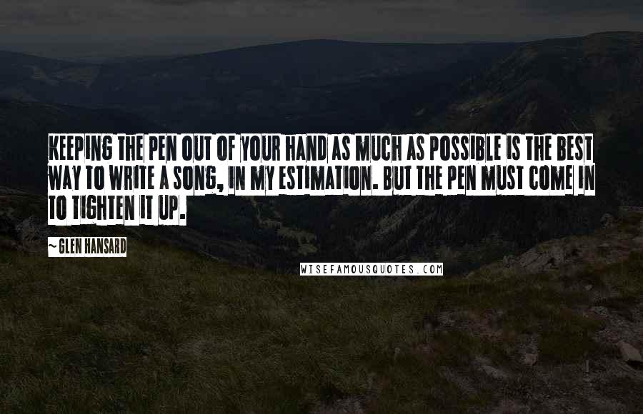 Glen Hansard Quotes: Keeping the pen out of your hand as much as possible is the best way to write a song, in my estimation. But the pen must come in to tighten it up.