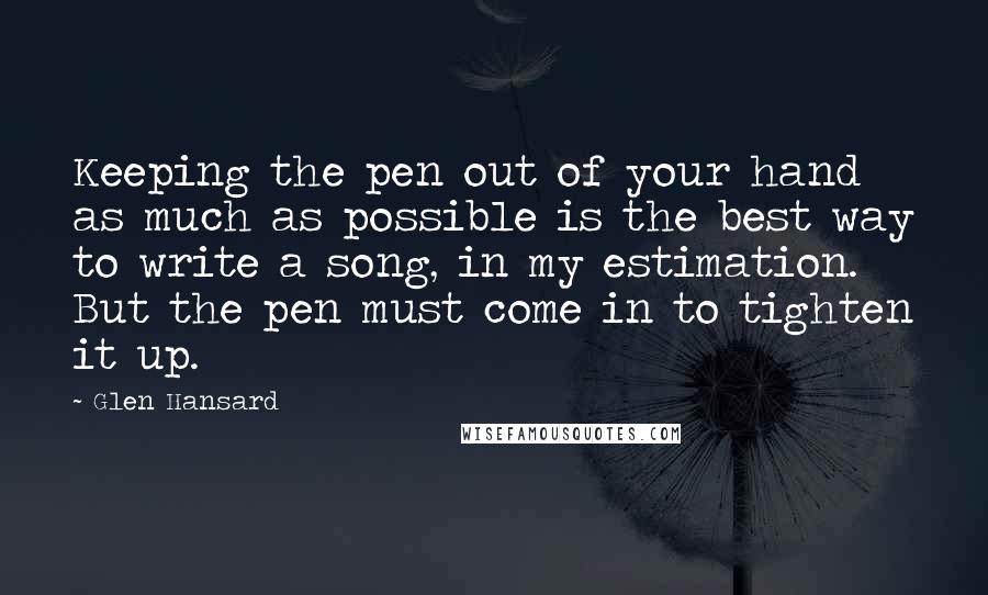 Glen Hansard Quotes: Keeping the pen out of your hand as much as possible is the best way to write a song, in my estimation. But the pen must come in to tighten it up.