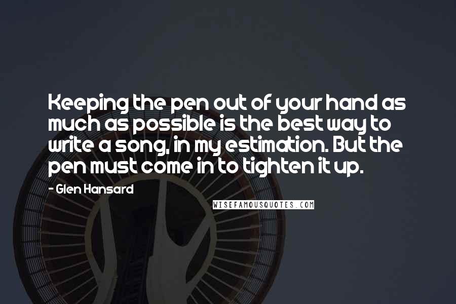 Glen Hansard Quotes: Keeping the pen out of your hand as much as possible is the best way to write a song, in my estimation. But the pen must come in to tighten it up.