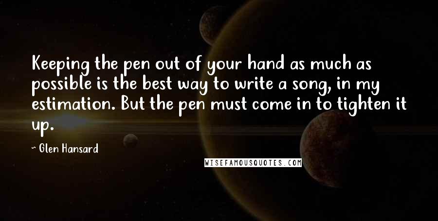 Glen Hansard Quotes: Keeping the pen out of your hand as much as possible is the best way to write a song, in my estimation. But the pen must come in to tighten it up.