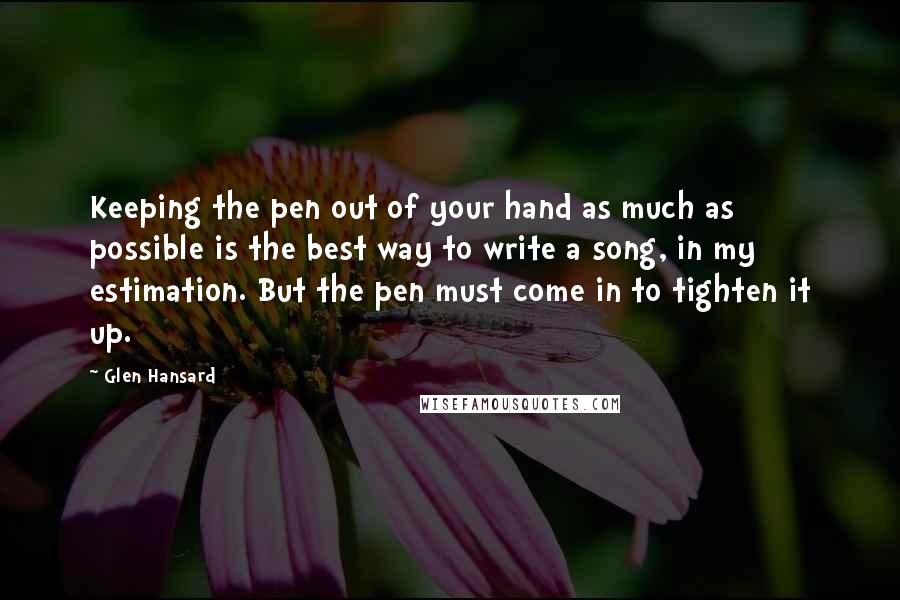 Glen Hansard Quotes: Keeping the pen out of your hand as much as possible is the best way to write a song, in my estimation. But the pen must come in to tighten it up.