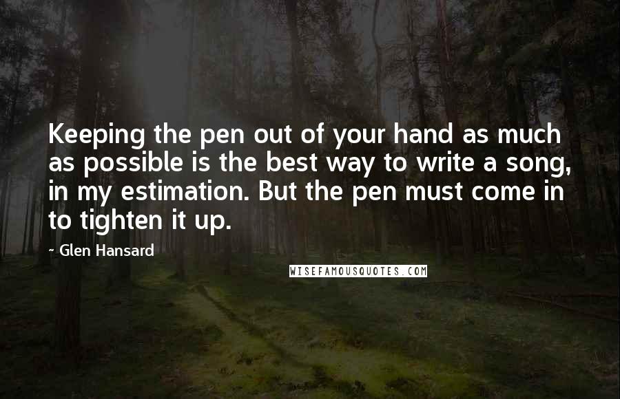 Glen Hansard Quotes: Keeping the pen out of your hand as much as possible is the best way to write a song, in my estimation. But the pen must come in to tighten it up.