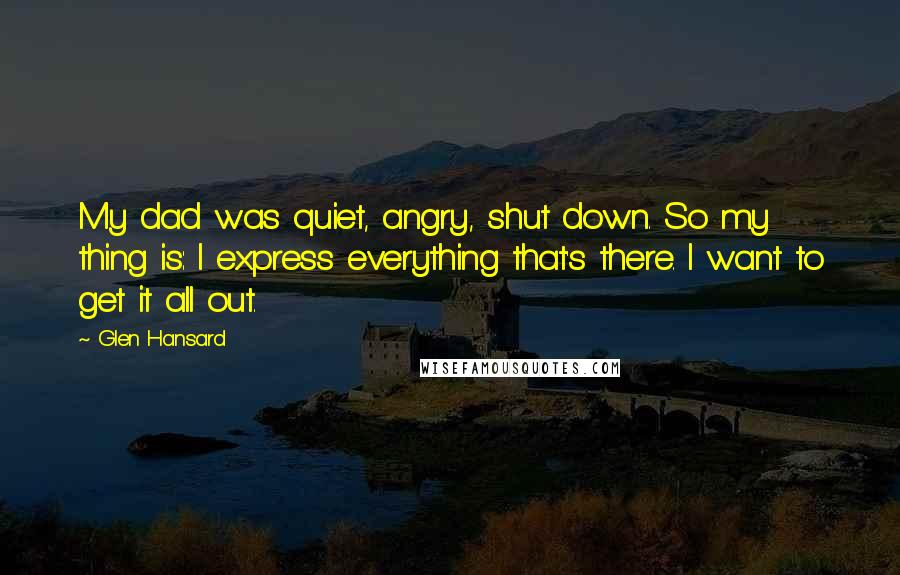 Glen Hansard Quotes: My dad was quiet, angry, shut down. So my thing is: I express everything that's there. I want to get it all out.