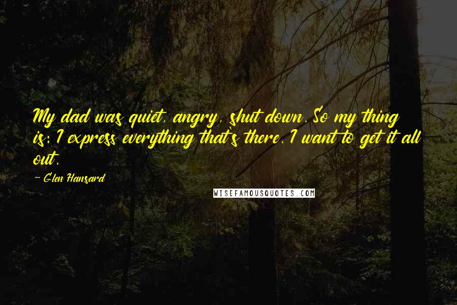 Glen Hansard Quotes: My dad was quiet, angry, shut down. So my thing is: I express everything that's there. I want to get it all out.