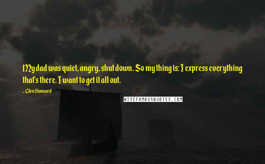 Glen Hansard Quotes: My dad was quiet, angry, shut down. So my thing is: I express everything that's there. I want to get it all out.