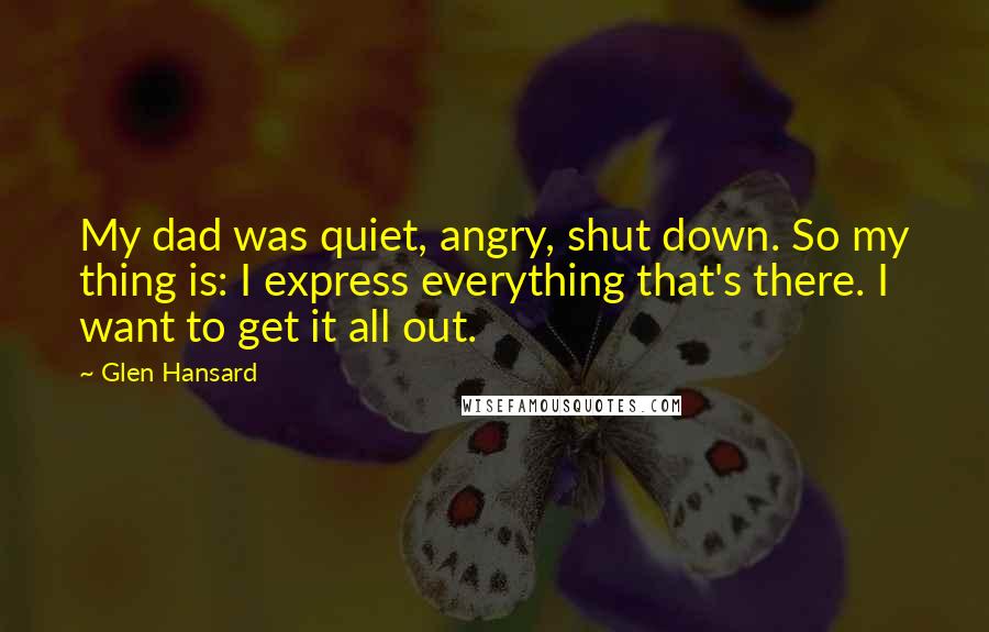 Glen Hansard Quotes: My dad was quiet, angry, shut down. So my thing is: I express everything that's there. I want to get it all out.