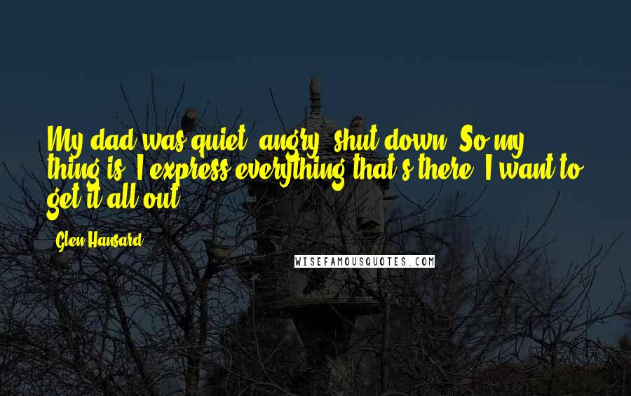 Glen Hansard Quotes: My dad was quiet, angry, shut down. So my thing is: I express everything that's there. I want to get it all out.