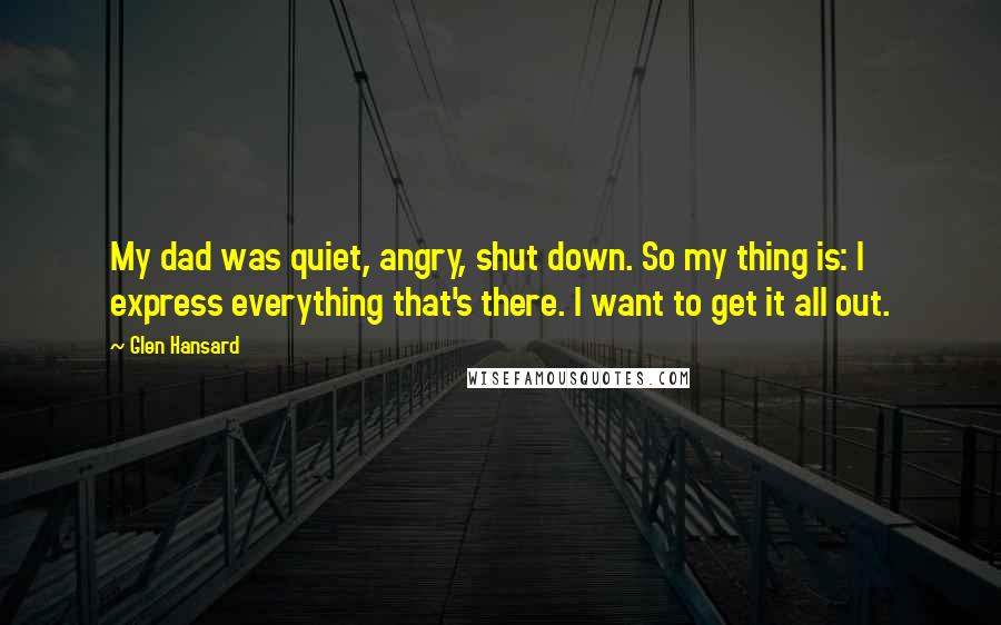 Glen Hansard Quotes: My dad was quiet, angry, shut down. So my thing is: I express everything that's there. I want to get it all out.