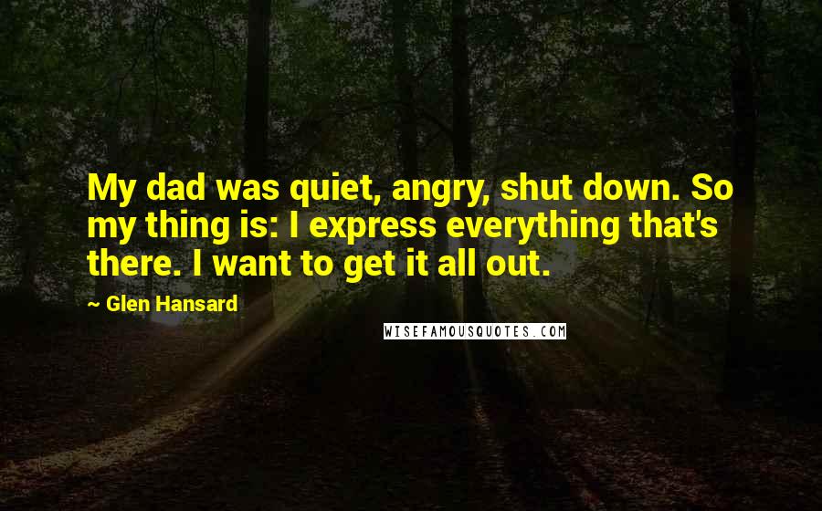 Glen Hansard Quotes: My dad was quiet, angry, shut down. So my thing is: I express everything that's there. I want to get it all out.