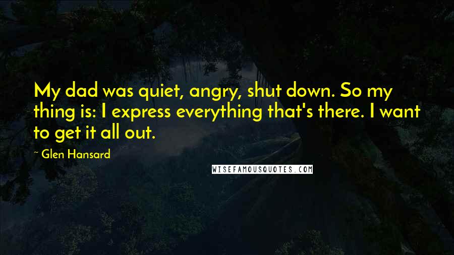 Glen Hansard Quotes: My dad was quiet, angry, shut down. So my thing is: I express everything that's there. I want to get it all out.