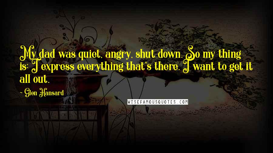 Glen Hansard Quotes: My dad was quiet, angry, shut down. So my thing is: I express everything that's there. I want to get it all out.