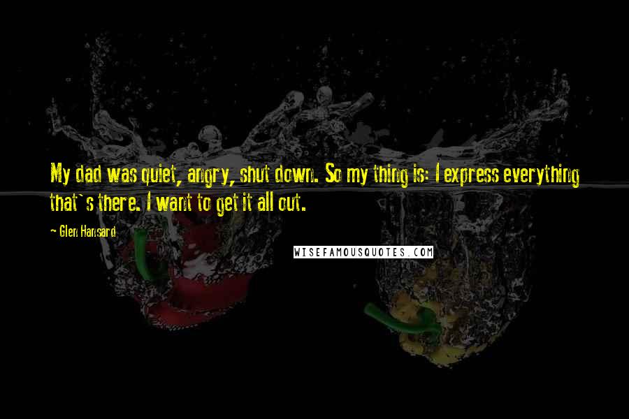 Glen Hansard Quotes: My dad was quiet, angry, shut down. So my thing is: I express everything that's there. I want to get it all out.