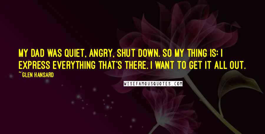 Glen Hansard Quotes: My dad was quiet, angry, shut down. So my thing is: I express everything that's there. I want to get it all out.